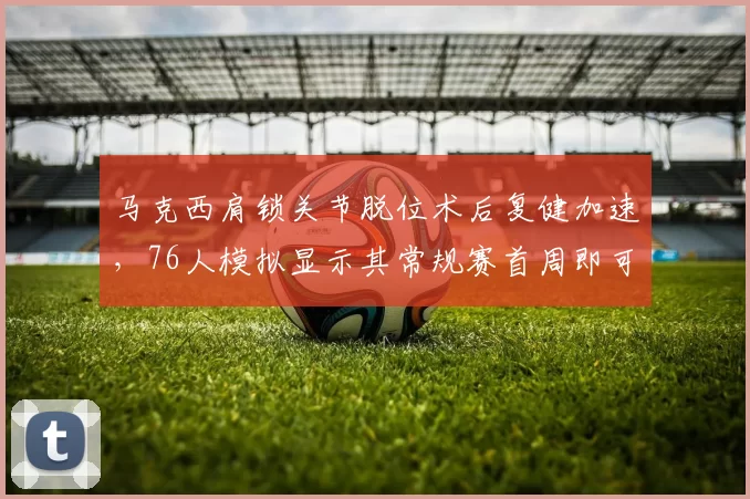 马克西肩锁关节脱位术后复健加速,76人模拟显示其常规赛首周即可出战