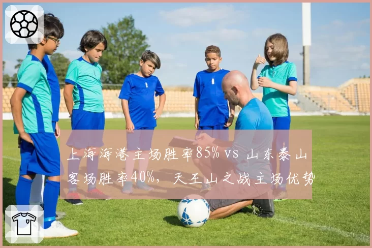 上海海港主场胜率85% vs 山东泰山客场胜率40%,天王山之战主场优势成关键变量