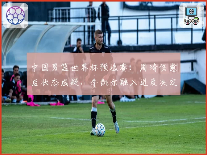 中国男篮世界杯预选赛:周琦伤愈后状态成疑,李凯尔融入进度决定出线命运
