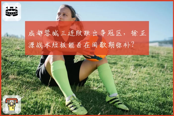 成都蓉城三连败跌出争冠区,徐正源战术短板能否在间歇期弥补?