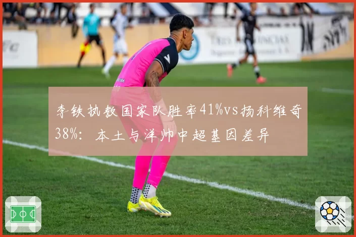 李铁执教国家队胜率41%vs扬科维奇38%：本土与洋帅中超基因差异