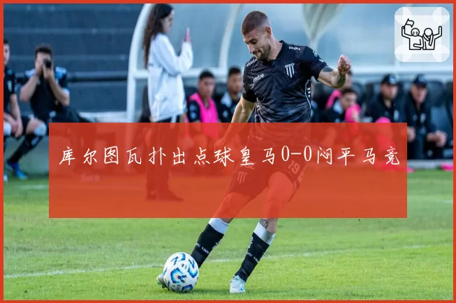 库尔图瓦扑出点球皇马0-0闷平马竞