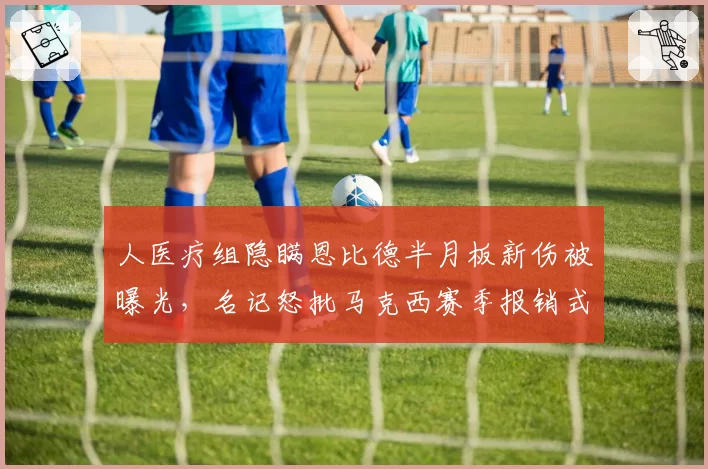 人医疗组隐瞒恩比德半月板新伤被曝光，名记怒批马克西赛季报销式使用方式__br_