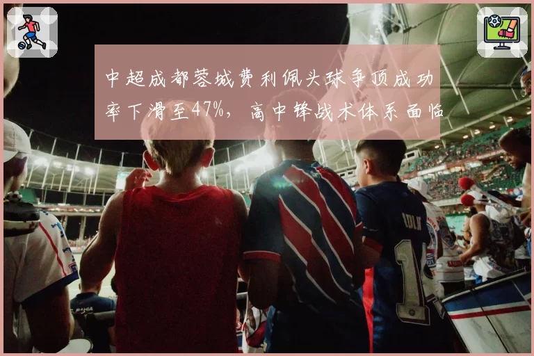 中超成都蓉城费利佩头球争顶成功率下滑至47%，高中锋战术体系面临推倒重建