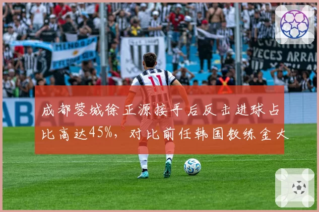 成都蓉城徐正源接手后反击进球占比高达45%，对比前任韩国教练金大元时期仅25%战术风格剧变__br_