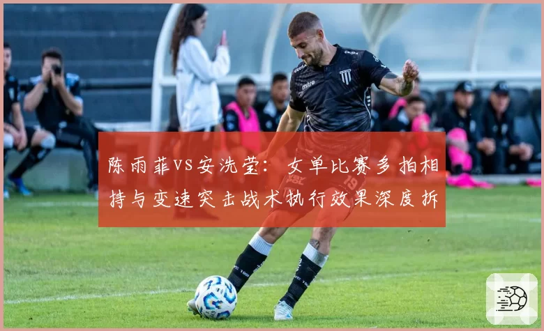 陈雨菲vs安洗莹：女单比赛多拍相持与变速突击战术执行效果深度拆解