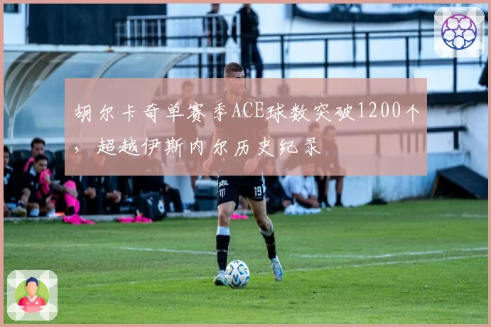 胡尔卡奇单赛季ACE球数突破1200个，超越伊斯内尔历史纪录