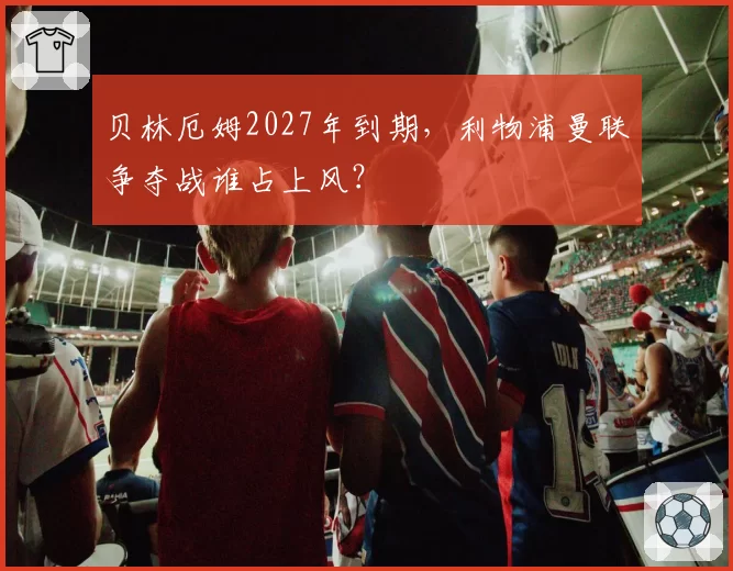 贝林厄姆2027年到期,利物浦曼联争夺战谁占上风?