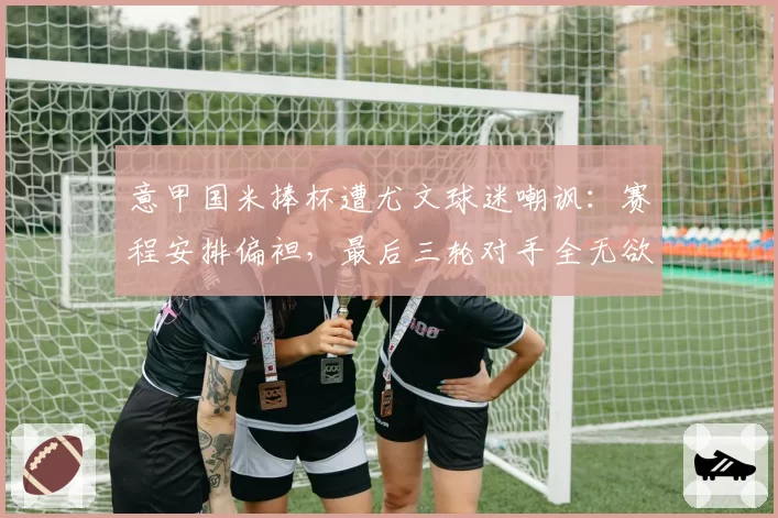 意甲国米捧杯遭尤文球迷嘲讽：赛程安排偏袒，最后三轮对手全无欲无求