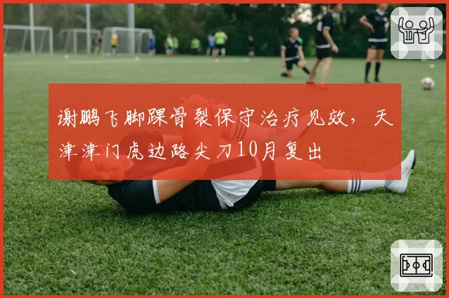谢鹏飞脚踝骨裂保守治疗见效，天津津门虎边路尖刀10月复出