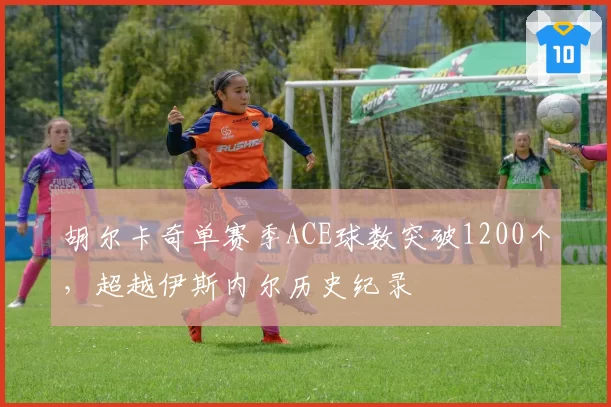 胡尔卡奇单赛季ACE球数突破1200个，超越伊斯内尔历史纪录