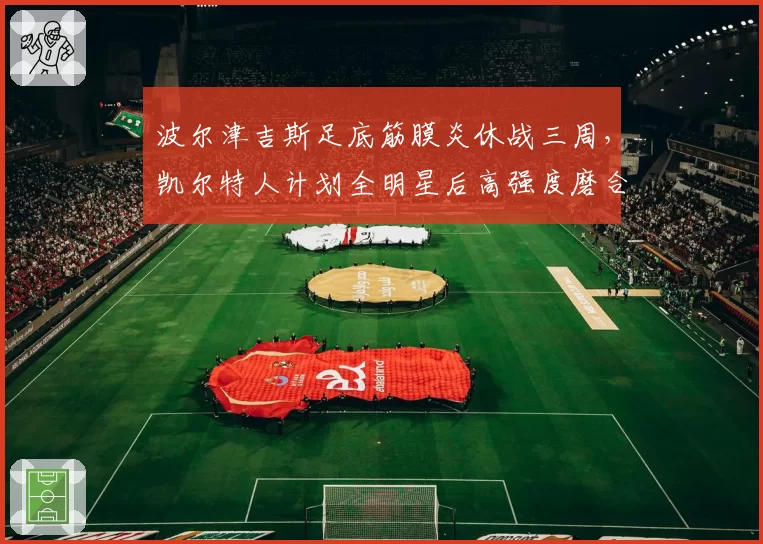 波尔津吉斯足底筋膜炎休战三周，凯尔特人计划全明星后高强度磨合
