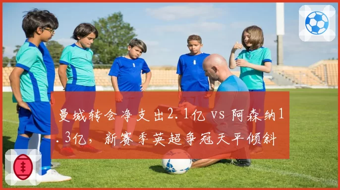 曼城转会净支出2.1亿 vs 阿森纳1.3亿，新赛季英超争冠天平倾斜