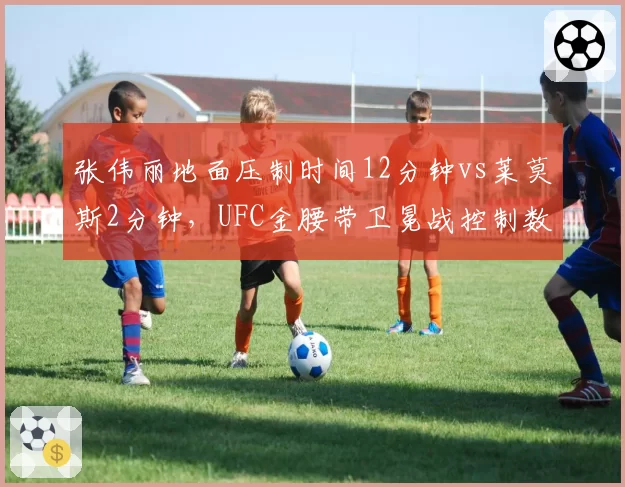 张伟丽地面压制时间12分钟vs莱莫斯2分钟,UFC金腰带卫冕战控制数据全面碾压