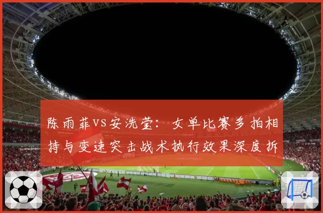 陈雨菲vs安洗莹：女单比赛多拍相持与变速突击战术执行效果深度拆解