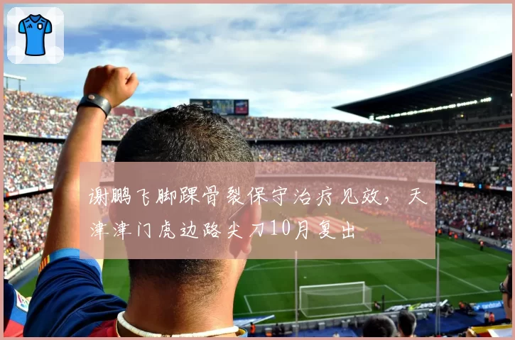 谢鹏飞脚踝骨裂保守治疗见效，天津津门虎边路尖刀10月复出