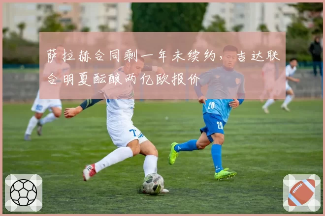 萨拉赫合同剩一年未续约,吉达联合明夏酝酿两亿欧报价