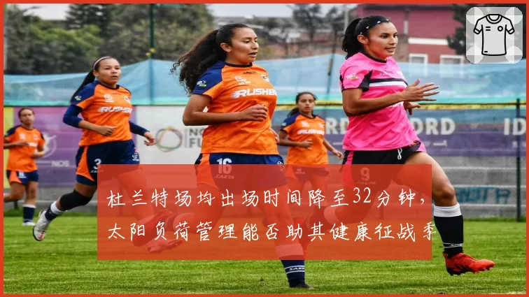 杜兰特场均出场时间降至32分钟,太阳负荷管理能否助其健康征战季后赛?