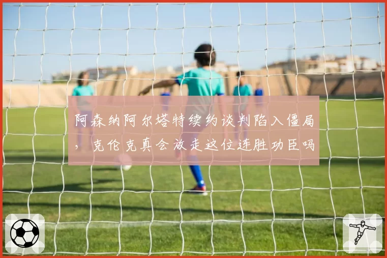 阿森纳阿尔塔特续约谈判陷入僵局,克伦克真会放走这位连胜功臣吗?