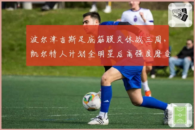波尔津吉斯足底筋膜炎休战三周，凯尔特人计划全明星后高强度磨合