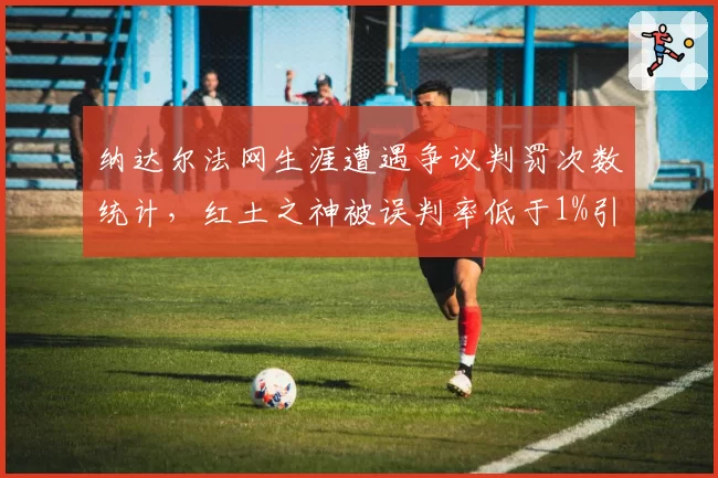 纳达尔法网生涯遭遇争议判罚次数统计，红土之神被误判率低于1%引关注
