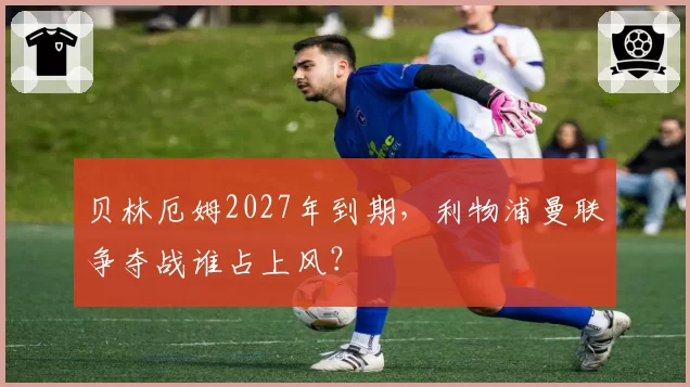 贝林厄姆2027年到期,利物浦曼联争夺战谁占上风?