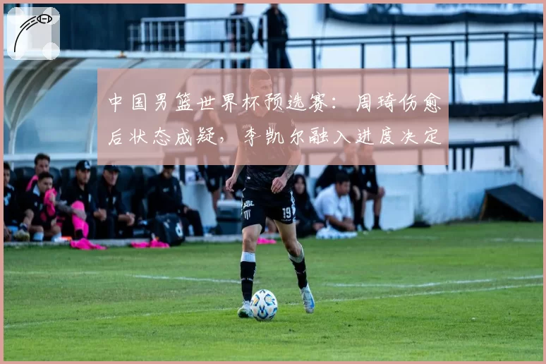 中国男篮世界杯预选赛:周琦伤愈后状态成疑,李凯尔融入进度决定出线命运