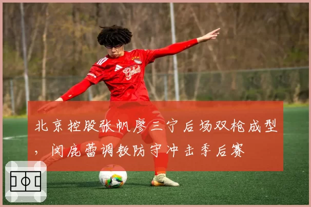 北京控股张帆廖三宁后场双枪成型,闵鹿蕾调教防守冲击季后赛