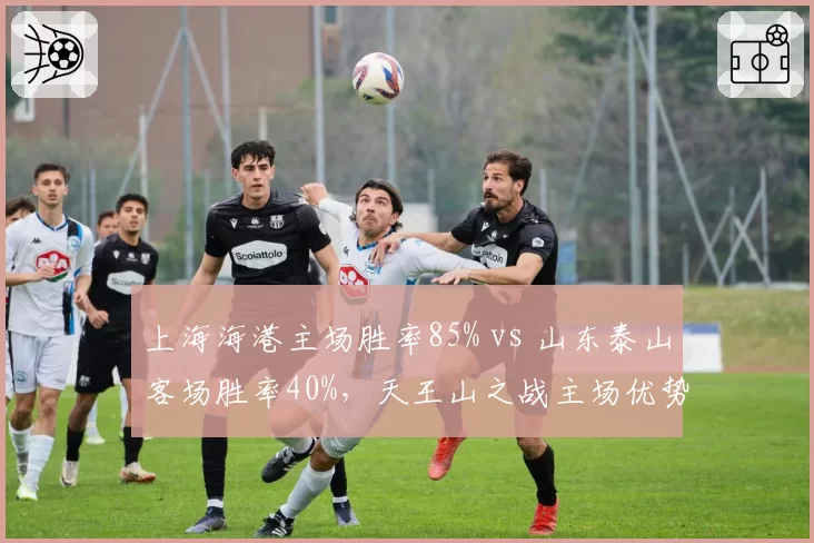 上海海港主场胜率85% vs 山东泰山客场胜率40%,天王山之战主场优势成关键变量
