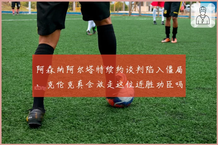 阿森纳阿尔塔特续约谈判陷入僵局，克伦克真会放走这位连胜功臣吗？