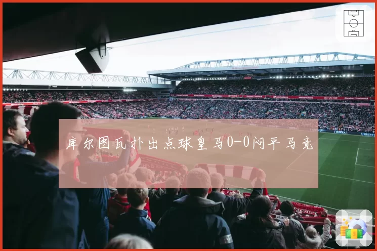库尔图瓦扑出点球皇马0-0闷平马竞